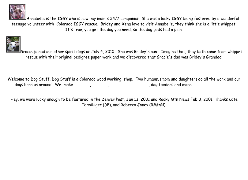 Annabelle is the IGGY who is now  my mom's 24/7 companion. She was a lucky IGGY being fostered by a wonderful teenage volunteer with  Colorado IGGY rescue.  Bridey and Xena love to visit Annabelle, they think she is a little whippet. It's true, you get the dog you need, so the dog gods had a plan.
Gracie joined our other spirit dogs on July 4, 2010.  She was Bridey's aunt. Imagine that, they both came from whippet rescue with their original pedigree paper work and we discovered that Gracie's dad was Bridey's Grandad.  

Welcome to Dog Stuff. Dog Stuff is a Colorado wood working  shop.  Two humans, (mom and daughter) do all the work and our dogs boss us around.  We  make dog urns, pet urns, pet memorial plaques, dog feeders and more. A bit more about us...
 
Hey, we were lucky enough to be featured in the Denver Post, Jan 13, 2001 and Rocky Mtn News Feb 3, 2001. Thanks Cate Terwilliger (DP), and Rebecca Jones (RMtnN).


 



Thanks Btaylor for the midis 
